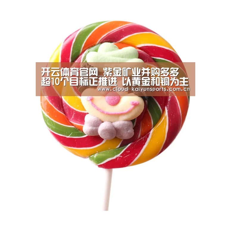 开云体育官网_紫金矿业并购多多 超10个目标正推进 以黄金和铜为主(图4) 开云直播