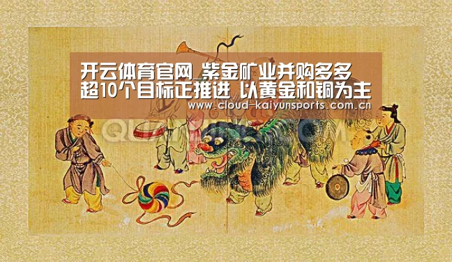 开云体育官网_紫金矿业并购多多 超10个目标正推进 以黄金和铜为主(图3) 开云直播